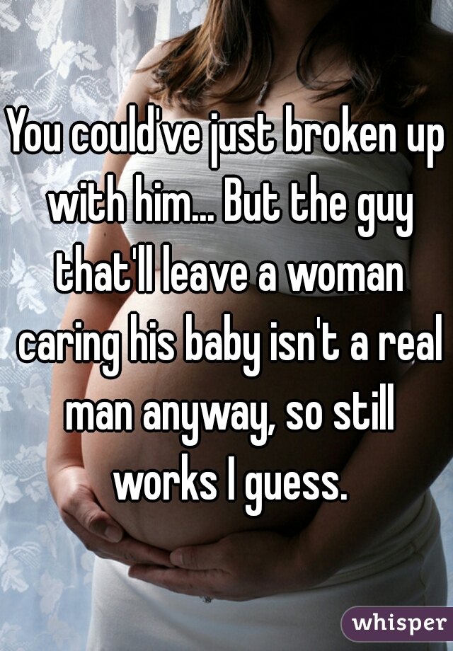 You could've just broken up with him... But the guy that'll leave a woman caring his baby isn't a real man anyway, so still works I guess.