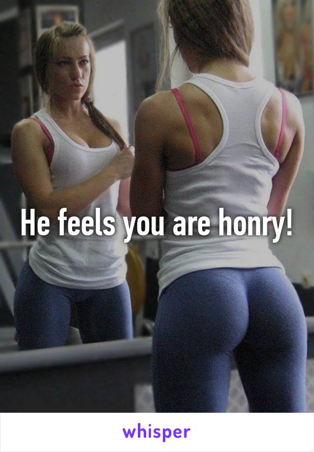 He feels you are honry!