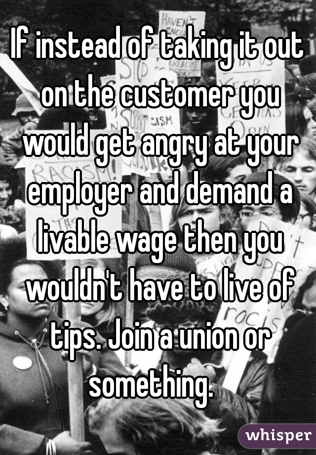 If instead of taking it out on the customer you would get angry at your employer and demand a livable wage then you wouldn't have to live of tips. Join a union or something.   