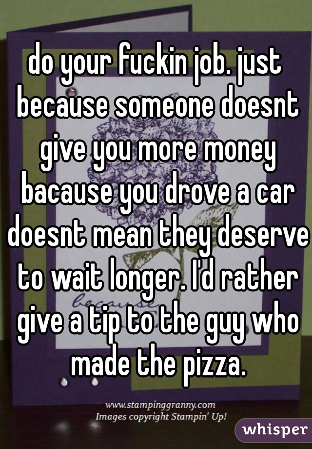 do your fuckin job. just because someone doesnt give you more money bacause you drove a car doesnt mean they deserve to wait longer. I'd rather give a tip to the guy who made the pizza.