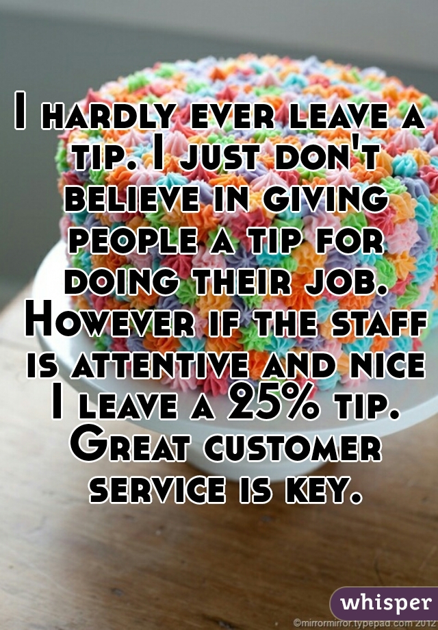 I hardly ever leave a tip. I just don't believe in giving people a tip for doing their job. However if the staff is attentive and nice I leave a 25% tip. Great customer service is key.