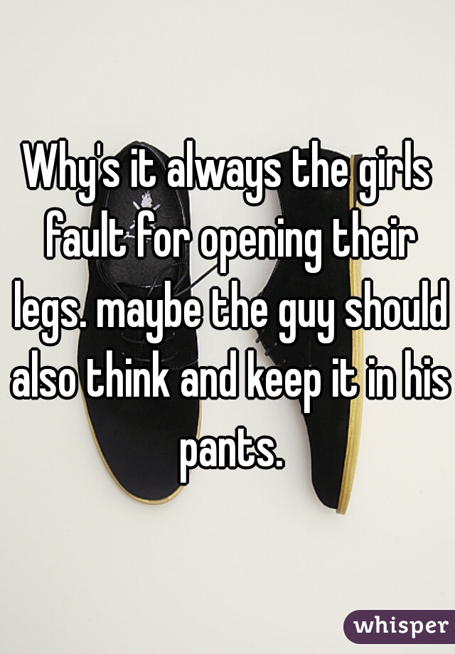 Why's it always the girls fault for opening their legs. maybe the guy should also think and keep it in his pants.