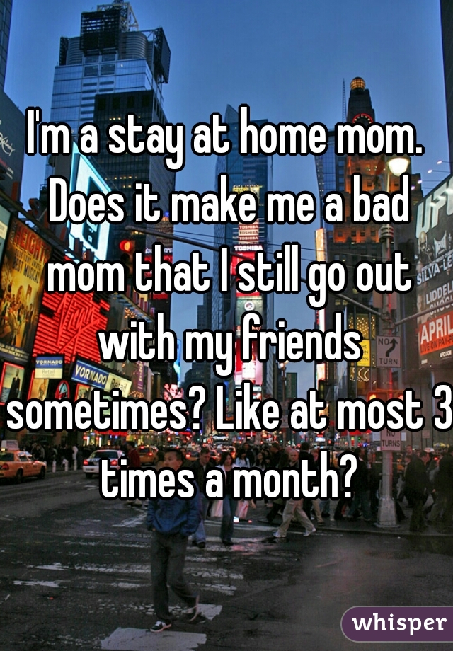 I'm a stay at home mom. Does it make me a bad mom that I still go out with my friends sometimes? Like at most 3 times a month?
