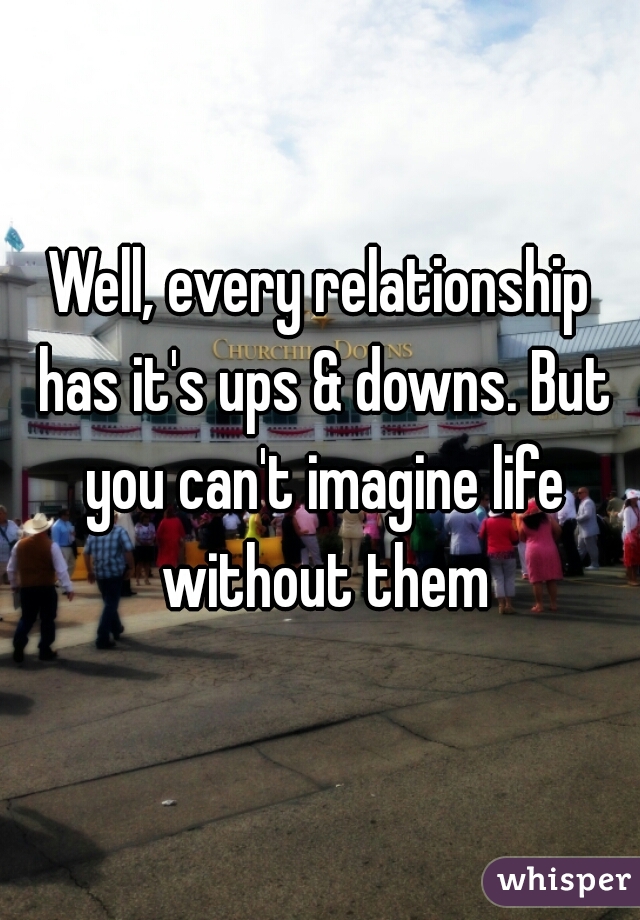Well, every relationship has it's ups & downs. But you can't imagine life without them
