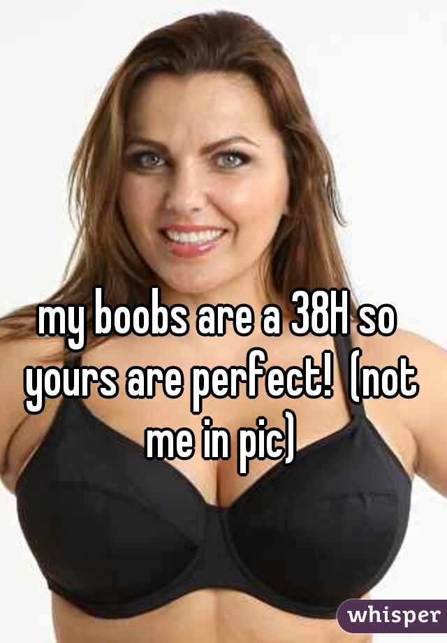 my boobs are a 38H so yours are perfect! (not me in pic)