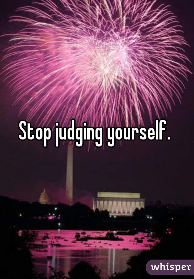Stop judging yourself. 