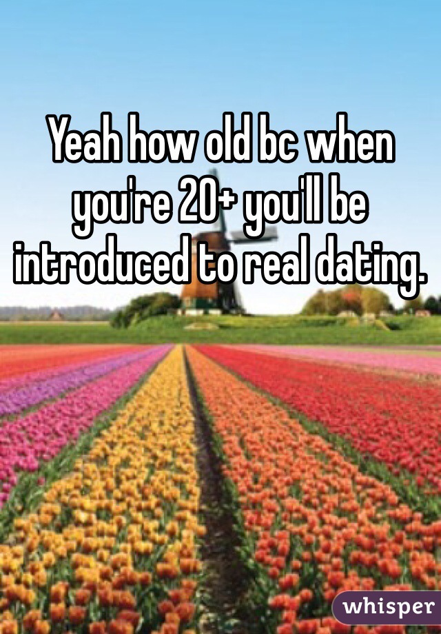 Yeah how old bc when you're 20+ you'll be introduced to real dating. 