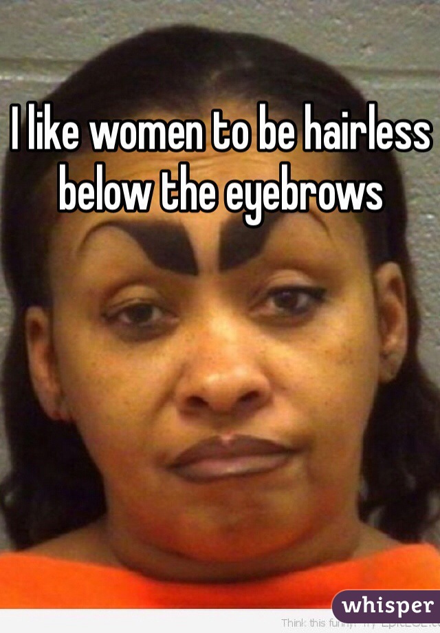 I like women to be hairless below the eyebrows