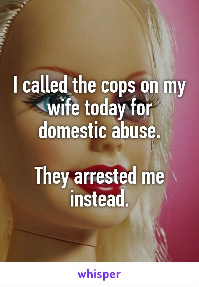 I called the cops on my wife today for domestic abuse.

They arrested me instead.