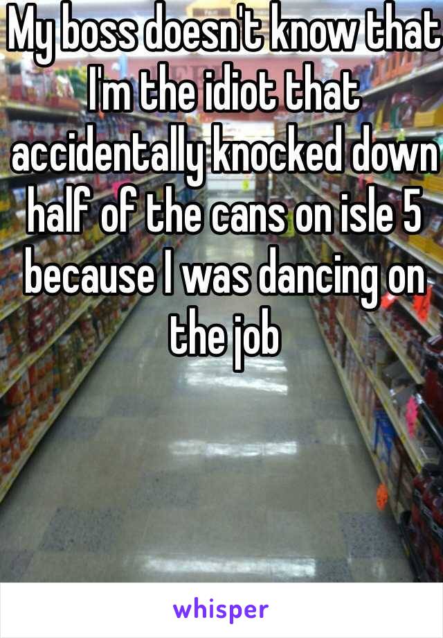 My boss doesn't know that I'm the idiot that accidentally knocked down half of the cans on isle 5 because I was dancing on the job