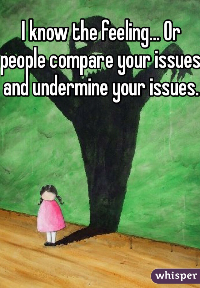 I know the feeling... Or people compare your issues and undermine your issues.