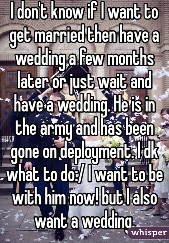I don't know if I want to get married then have a wedding a few months later or just wait and have a wedding. He is in the army and has been gone on deployment. I dk what to do:/ I want to be with him now! but I also want a wedding. 