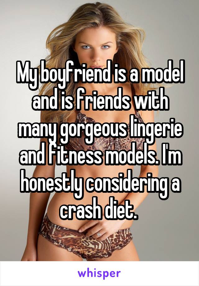 My boyfriend is a model and is friends with many gorgeous lingerie and fitness models. I'm honestly considering a crash diet. 