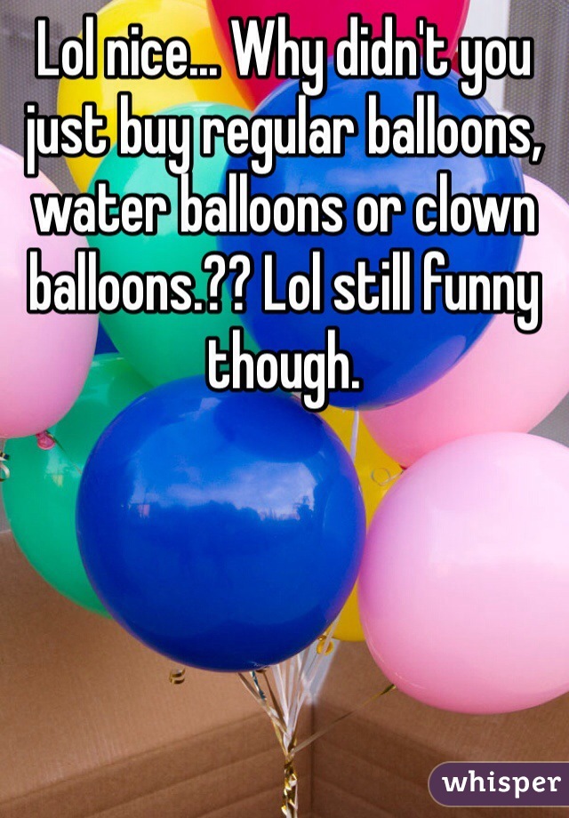 Lol nice... Why didn't you just buy regular balloons, water balloons or clown balloons.?? Lol still funny though.