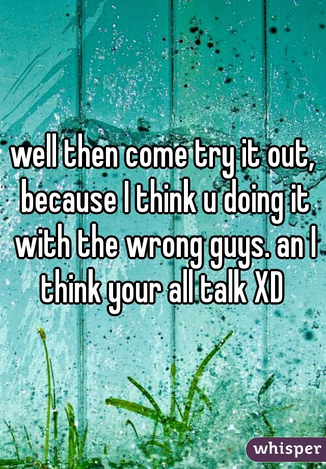 well then come try it out, because I think u doing it with the wrong guys. an I think your all talk XD 