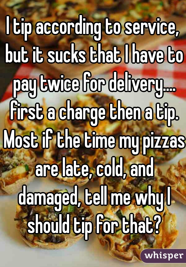 I tip according to service, but it sucks that I have to pay twice for delivery.... first a charge then a tip. Most if the time my pizzas are late, cold, and damaged, tell me why I should tip for that?