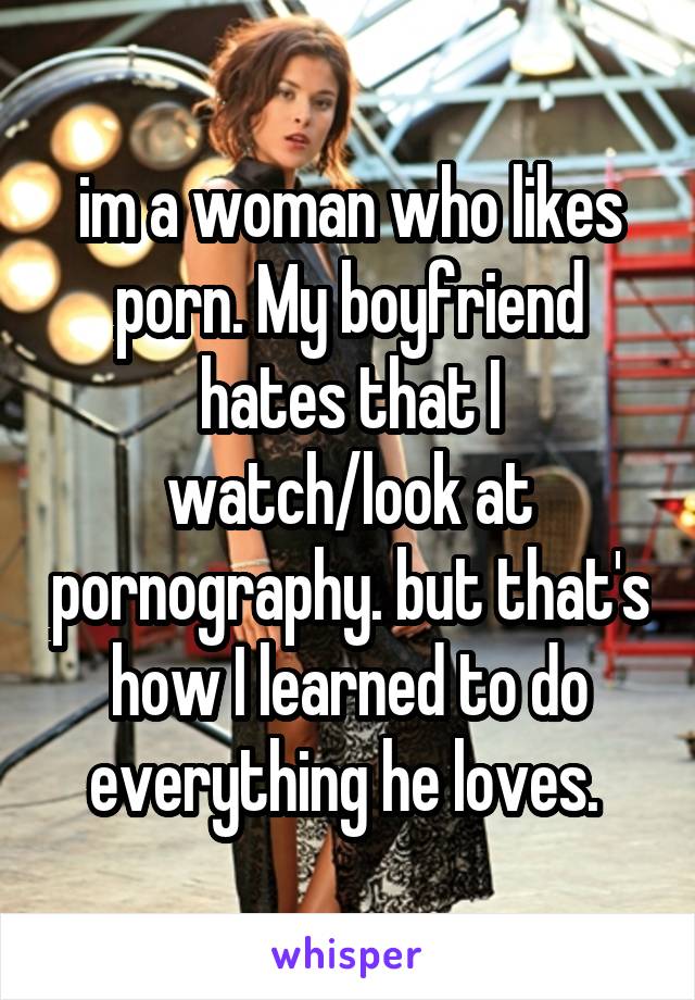 im a woman who likes porn. My boyfriend hates that I watch/look at pornography. but that's how I learned to do everything he loves. 