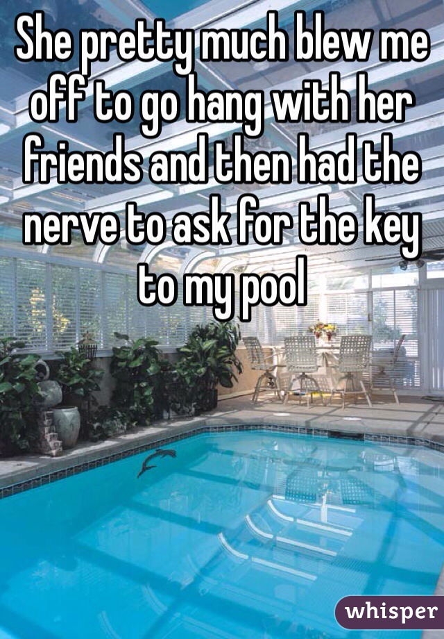 She pretty much blew me off to go hang with her friends and then had the nerve to ask for the key to my pool 
