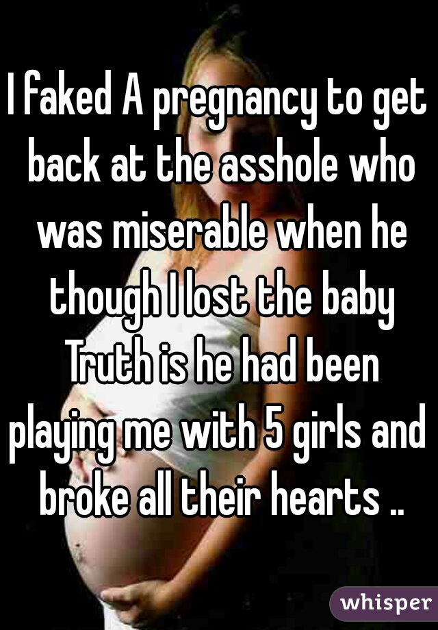 I faked A pregnancy to get back at the asshole who was miserable when he though I lost the baby Truth is he had been playing me with 5 girls and  broke all their hearts ..