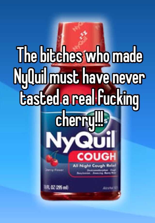 The Bitches Who Made Nyquil Must Have Never Tasted A Real Fucking Cherry