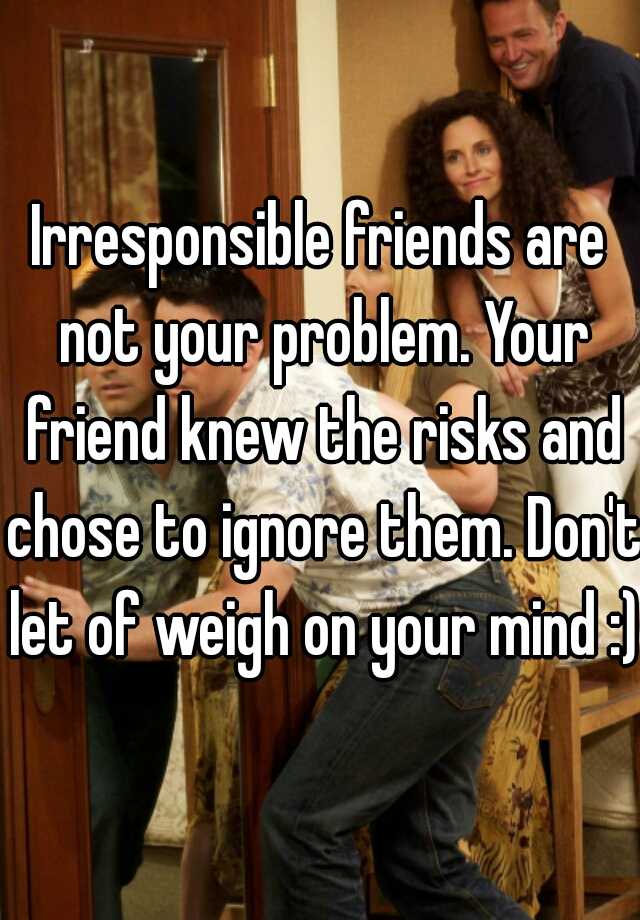 Irresponsible Friends Are Not Your Problem Your Friend Knew The Risks