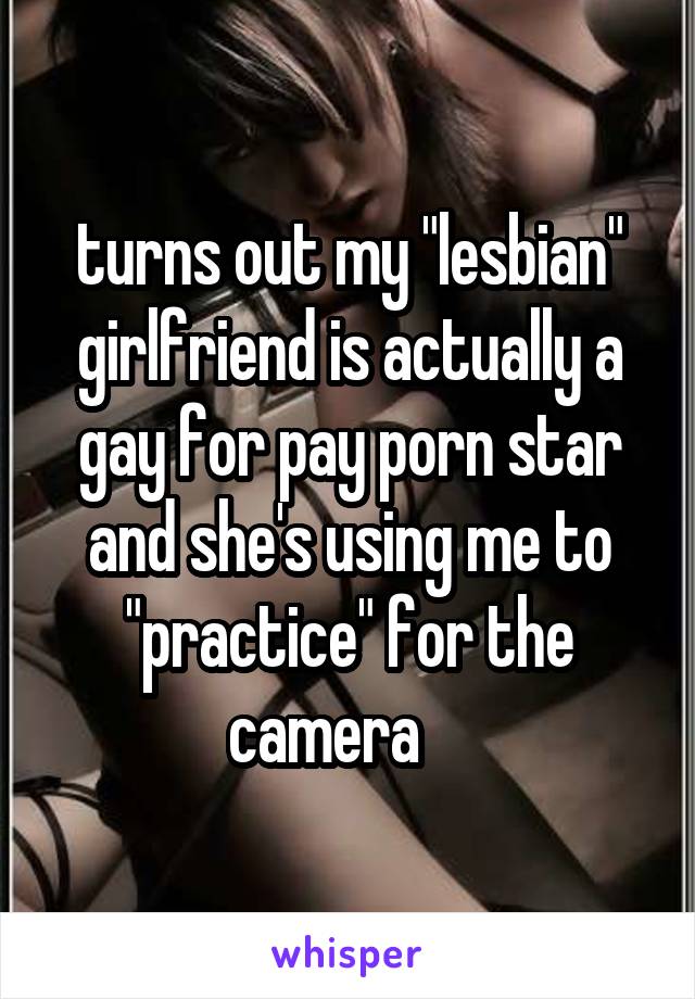 turns out my "lesbian" girlfriend is actually a
gay for pay porn star
and she's using me to "practice" for the
camera    