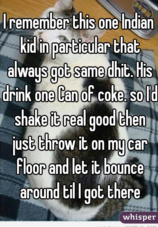 I remember this one Indian kid in particular that always got same dhit. His drink one Can of coke. so I'd shake it real good then just throw it on my car floor and let it bounce around til I got there