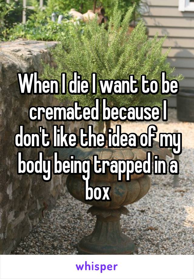 When I die I want to be cremated because I don't like the idea of my body being trapped in a box