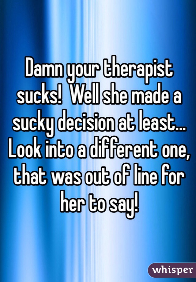 Damn your therapist sucks!  Well she made a sucky decision at least...  Look into a different one, that was out of line for her to say!