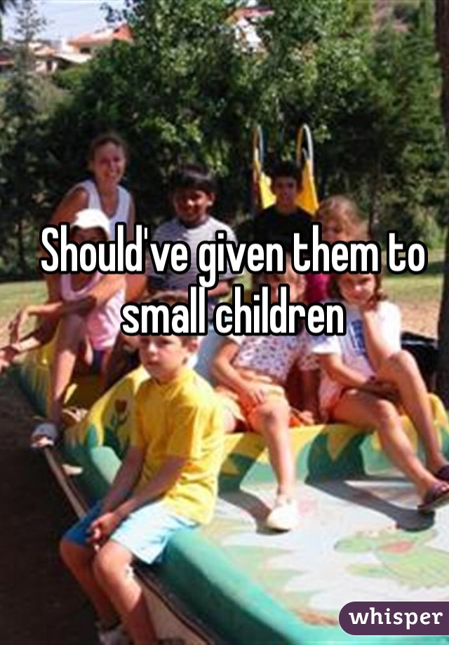 Should've given them to small children 