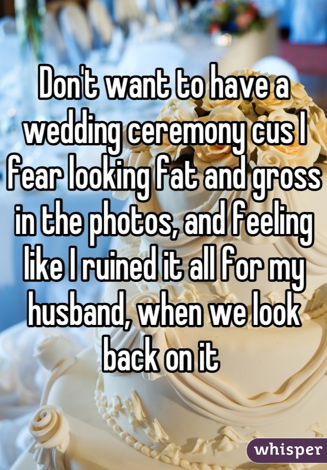 Don't want to have a wedding ceremony cus I fear looking fat and gross in the photos, and feeling like I ruined it all for my husband, when we look back on it 