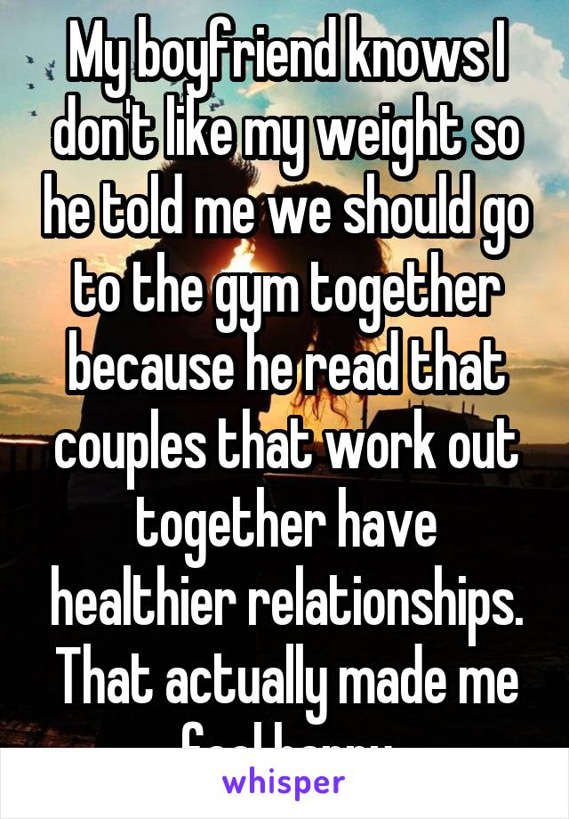 My boyfriend knows I don't like my weight so he told me we should go to the gym together because he read that couples that work out together have healthier relationships. That actually made me feel happy