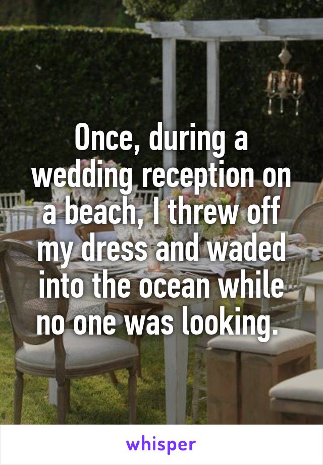 Once, during a wedding reception on a beach, I threw off my dress and waded into the ocean while no one was looking. 