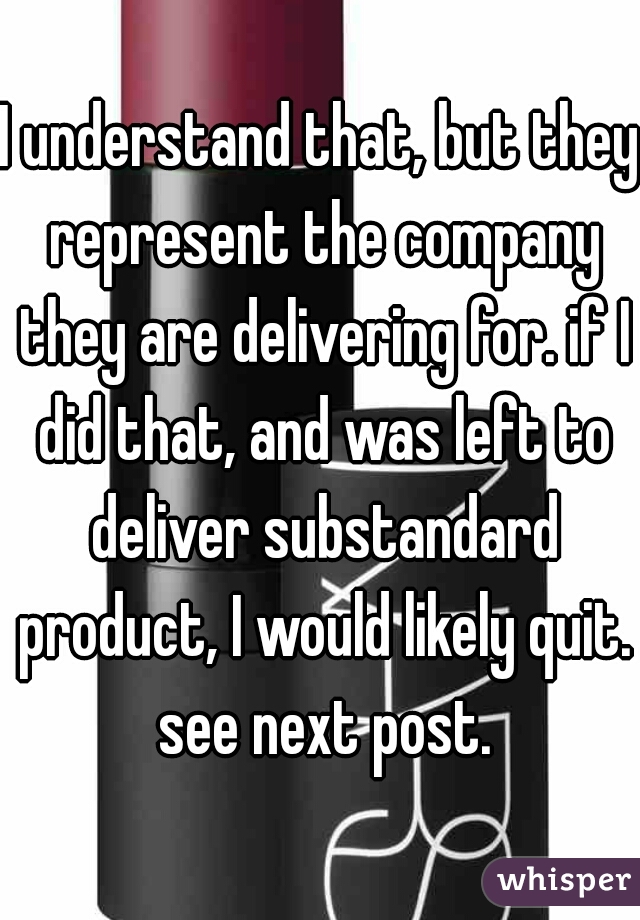 I understand that, but they represent the company they are delivering for. if I did that, and was left to deliver substandard product, I would likely quit. see next post.