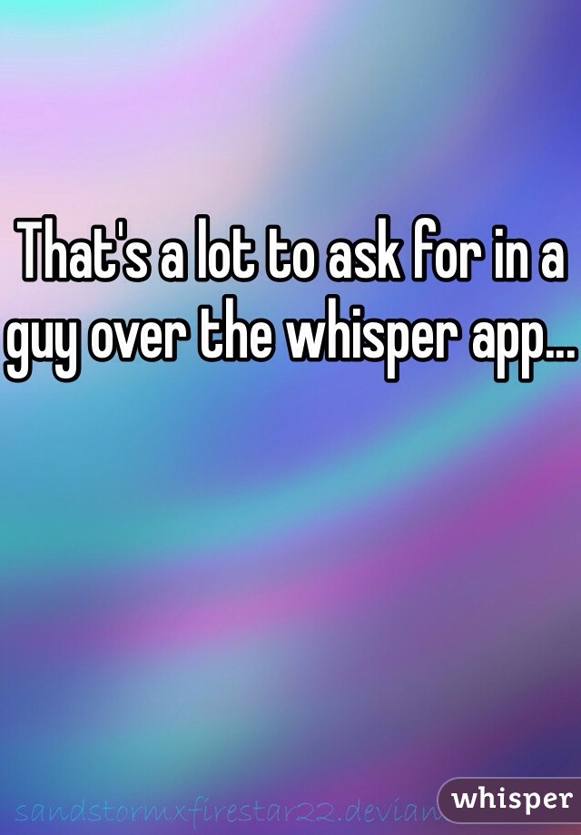 That's a lot to ask for in a guy over the whisper app...