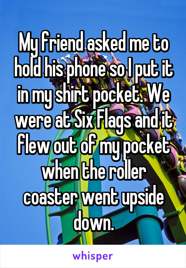 My friend asked me to hold his phone so I put it in my shirt pocket. We were at Six Flags and it flew out of my pocket when the roller coaster went upside down.
