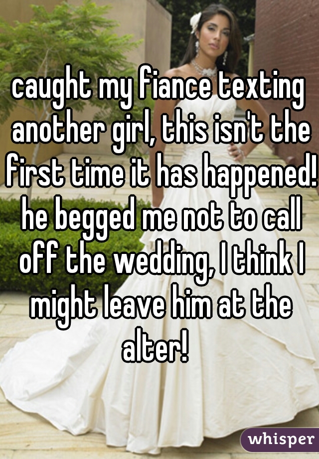 caught my fiance texting another girl, this isn't the first time it has happened! he begged me not to call off the wedding, I think I might leave him at the alter!  