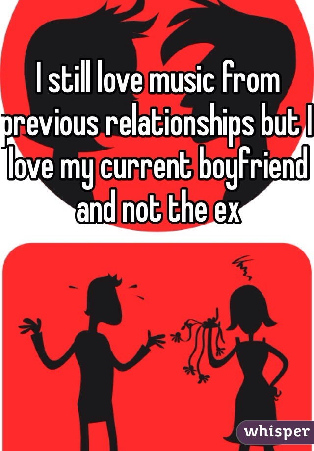 I still love music from previous relationships but I love my current boyfriend and not the ex