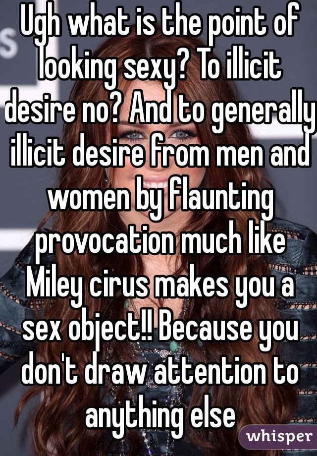 Ugh what is the point of looking sexy? To illicit desire no? And to generally illicit desire from men and women by flaunting provocation much like Miley cirus makes you a sex object!! Because you don't draw attention to anything else