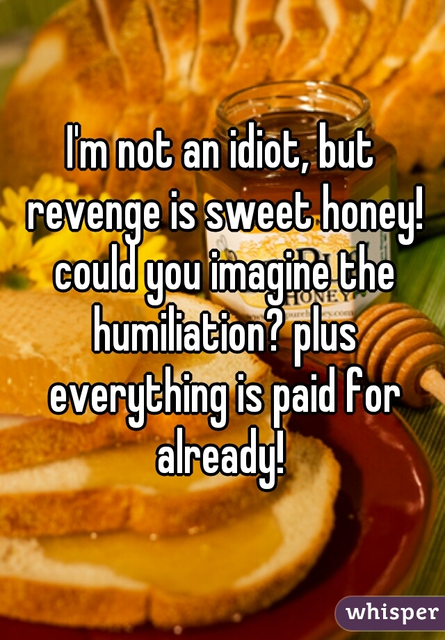 I'm not an idiot, but revenge is sweet honey! could you imagine the humiliation? plus everything is paid for already! 
