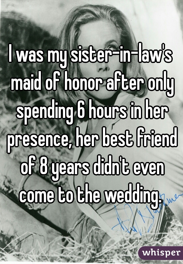I was my sister-in-law's maid of honor after only spending 6 hours in her presence, her best friend of 8 years didn't even come to the wedding. 