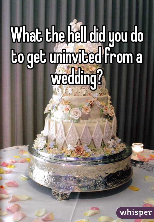 What the hell did you do to get uninvited from a wedding?