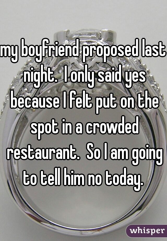 my boyfriend proposed last night.  I only said yes because I felt put on the spot in a crowded restaurant.  So I am going to tell him no today. 