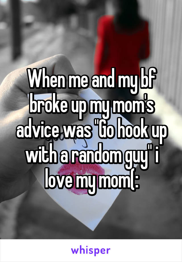 When me and my bf broke up my mom's advice was "Go hook up with a random guy" i love my mom(: