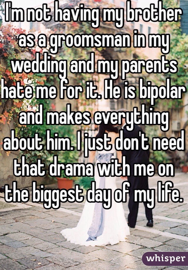 I'm not having my brother as a groomsman in my wedding and my parents hate me for it. He is bipolar and makes everything about him. I just don't need that drama with me on the biggest day of my life. 