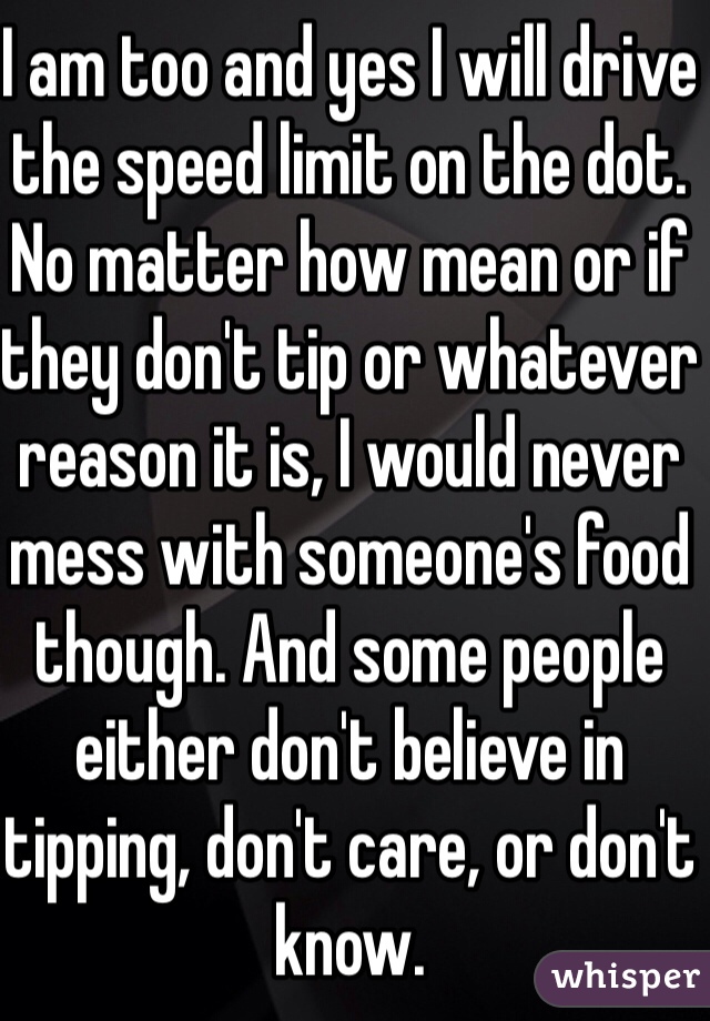 I am too and yes I will drive the speed limit on the dot. No matter how mean or if they don't tip or whatever reason it is, I would never mess with someone's food though. And some people either don't believe in tipping, don't care, or don't know.