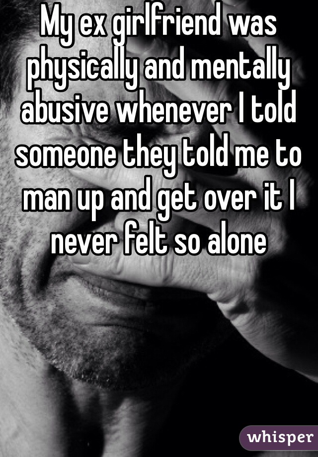 My ex girlfriend was physically and mentally abusive whenever I told someone they told me to man up and get over it I never felt so alone