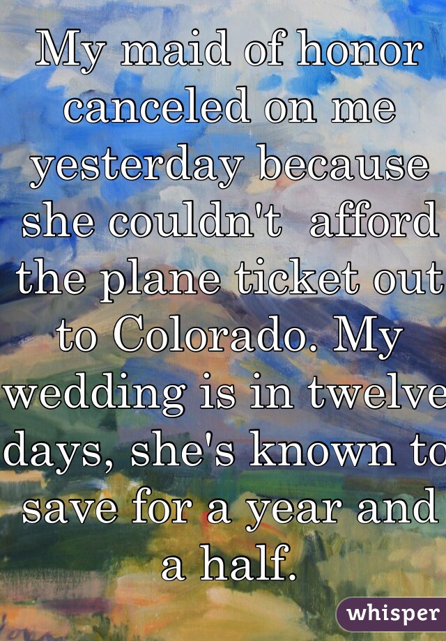 My maid of honor canceled on me yesterday because she couldn't  afford the plane ticket out to Colorado. My wedding is in twelve days, she's known to save for a year and a half.
