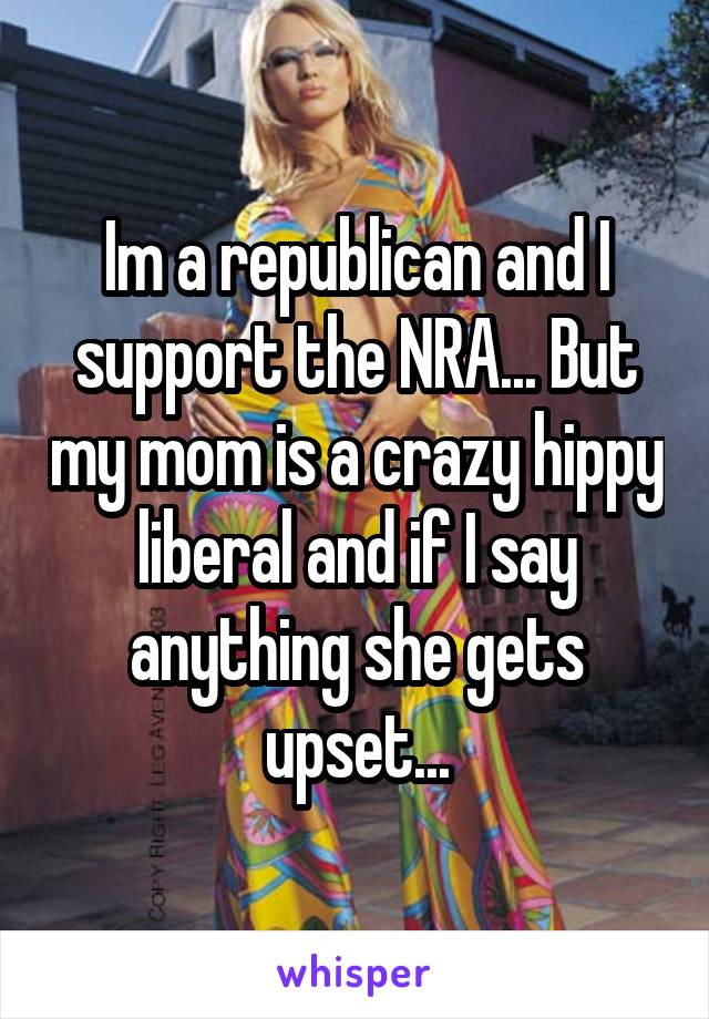 Im a republican and I support the NRA... But my mom is a crazy hippy liberal and if I say anything she gets upset...