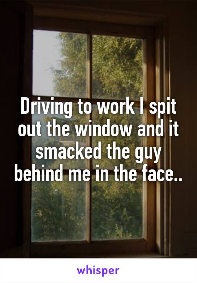 Driving to work I spit out the window and it smacked the guy behind me in the face..